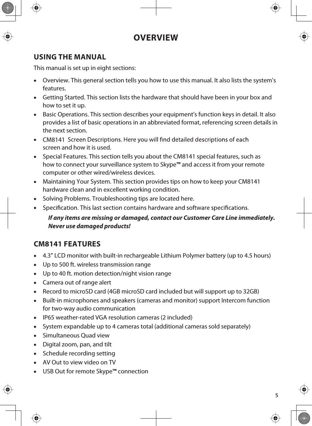 5OVERVIEWUSING THE MANUALThis manual is set up in eight sections:xOverview. This general section tells you how to use this manual. It also lists the system&apos;s features.xGetting Started. This section lists the hardware that should have been in your box and how to set it up.xBasic Operations. This section describes your equipment&apos;s function keys in detail. It also provides a list of basic operations in an abbreviated format, referencing screen details in the next section. xscreen and how it is used.xSpecial Features. This section tells you about the CM8141 special features, such as how to connect your surveillance system to Skype™ and access it from your remote computer or other wired/wireless devices.xMaintaining Your System. This section provides tips on how to keep your CM8141hardware clean and in excellent working condition.xSolving Problems. Troubleshooting tips are located here.CM8141xIf any items are missing or damaged, contact our Customer Care Line immediately.Never use damaged products! CM8141 FEATURESx4.3” LCD monitor with built-in rechargeable Lithium Polymer battery (up to 4.5 hours)xUp to 500 ft. wireless transmission rangexUp to 40 ft. motion detection/night vision rangexCamera out of range alertxRecord to microSD card (4GB microSD card included but will support up to 32GB)xBuilt-in microphones and speakers (cameras and monitor) support Intercom function for two-way audio communicationxIP65 weather-rated VGA resolution cameras (2 included)xSystem expandable up to 4 cameras total (additional cameras sold separately)xSimultaneous Quad view xDigital zoom, pan, and tilt xSchedule recording settingxAV Out to view video on TVxUSB Out for remote Skype™ connection