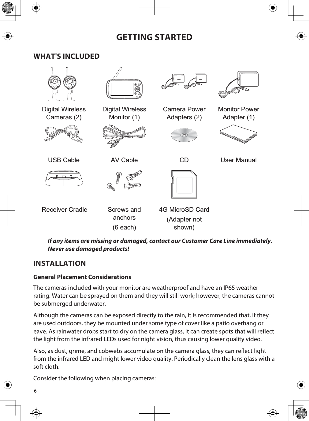 6GETTING STARTEDWHAT&apos;S INCLUDEDDigital Wireless Cameras (2)Digital Wireless Monitor (1)Camera Power Adapters (2)Monitor Power Adapter (1)USB Cable AV Cable CD User ManualReceiver Cradle Screws and anchors(6 each)4G MicroSD Card(Adapter not shown)If any items are missing or damaged, contact our Customer Care Line immediately.Never use damaged products! INSTALLATIONGeneral Placement ConsiderationsThe cameras included with your monitor are weatherproof and have an IP65 weather rating. Water can be sprayed on them and they will still work; however, the cameras cannot be submerged underwater.Although the cameras can be exposed directly to the rain, it is recommended that, if they are used outdoors, they be mounted under some type of cover like a patio overhang or the light from the infrared LEDs used for night vision, thus causing lower quality video.from the infrared LED and might lower video quality. Periodically clean the lens glass with a soft cloth.Consider the following when placing cameras: