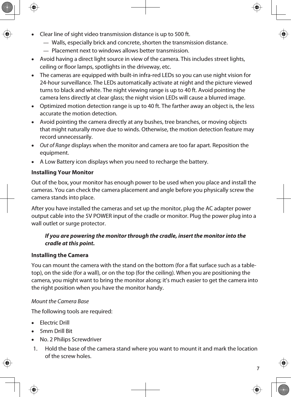 7xClear line of sight video transmission distance is up to 500 ft.—Walls, especially brick and concrete, shorten the transmission distance.—Placement next to windows allows better transmission.xAvoid having a direct light source in view of the camera. This includes street lights, ceiling or floor lamps, spotlights in the driveway, etc.xThe cameras are equipped with built-in infra-red LEDs so you can use night vision for 24-hour surveillance. The LEDs automatically activate at night and the picture viewed turns to black and white. The night viewing range is up to 40 ft. Avoid pointing the camera lens directly at clear glass; the night vision LEDs will cause a blurred image.xOptimized motion detection range is up to 40 ft. The farther away an object is, the less accurate the motion detection.xAvoid pointing the camera directly at any bushes, tree branches, or moving objects that might naturally move due to winds. Otherwise, the motion detection feature may record unnecessarily. xOut of Range displays when the monitor and camera are too far apart. Reposition the equipment.xA Low Battery icon displays when you need to recharge the battery.Installing Your MonitorOut of the box, your monitor has enough power to be used when you place and install the cameras. You can check the camera placement and angle before you physically screw the camera stands into place.After you have installed the cameras and set up the monitor, plug the AC adapter power output cable into the 5V POWER input of the cradle or monitor. Plug the power plug into a wall outlet or surge protector.If you are powering the monitor through the cradle, insert the monitor into the cradle at this point.Installing the CameraYou can mount the camera with the stand on the bottom (for a flat surface such as a table-top), on the side (for a wall), or on the top (for the ceiling). When you are positioning the camera, you might want to bring the monitor along; it’s much easier to get the camera into the right position when you have the monitor handy.Mount the Camera BaseThe following tools are required:xElectric Drillx5mm Drill BitxNo. 2 Philips Screwdriver1. Hold the base of the camera stand where you want to mount it and mark the location of the screw holes. 