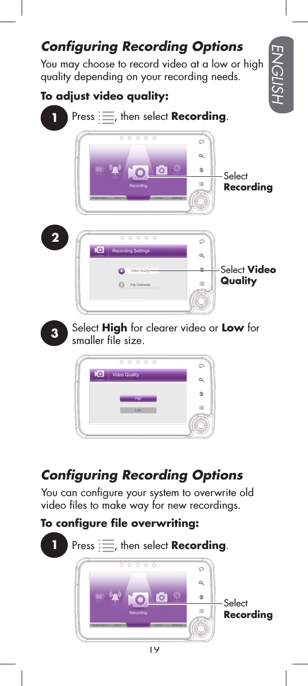 Configuring Recording Options1Press , then select Recording.SelectRecording2Select VideoQuality3Select High for clearer video or Low for smaller file size.You may choose to record video at a low or high quality depending on your recording needs. To adjust video quality:You can configure your system to overwrite old video files to make way for new recordings.Configuring Recording OptionsENGLISH191Press , then select Recording.SelectRecordingTo configure file overwriting: