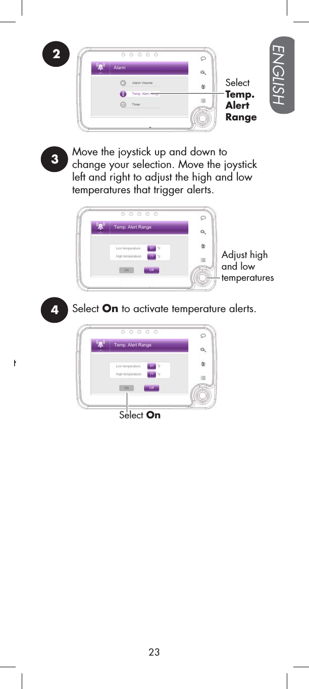 4Select On to activate temperature alerts.Select Ont23SelectTemp.AlertRangeMove the joystick up and down to change your selection. Move the joystick left and right to adjust the high and low temperatures that trigger alerts.Adjust high and low temperaturesENGLISH23