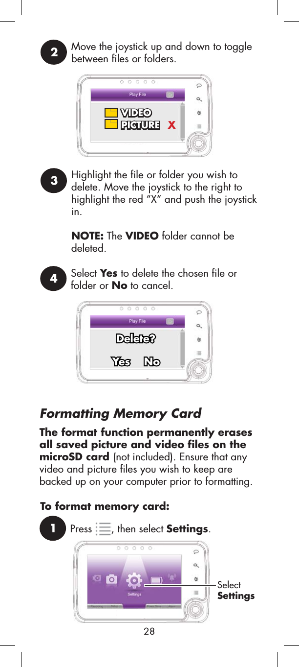 1Press , then select Settings.SelectSettingsTo format memory card:Select Yes to delete the chosen file orfolder or No to cancel.4     Delete?Yes    NoFormatting Memory CardThe format function permanently erases all saved picture and video files on the microSD card (not included). Ensure that any video and picture files you wish to keep are backed up on your computer prior to formatting.Move the joystick up and down to toggle between files or folders. 2 VIDEO PICTURE XHighlight the file or folder you wish to delete. Move the joystick to the right to highlight the red “X“ and push the joystick in.NOTE: The VIDEO folder cannot be deleted.328