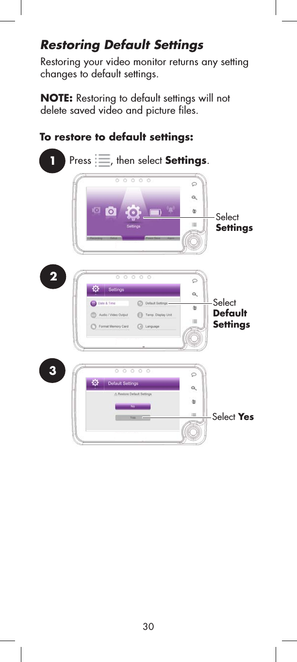2SelectDefaultSettings3Select YesRestoring Default SettingsRestoring your video monitor returns any setting changes to default settings. NOTE: Restoring to default settings will not delete saved video and picture files.1Press , then select Settings.SelectSettingsTo restore to default settings:30