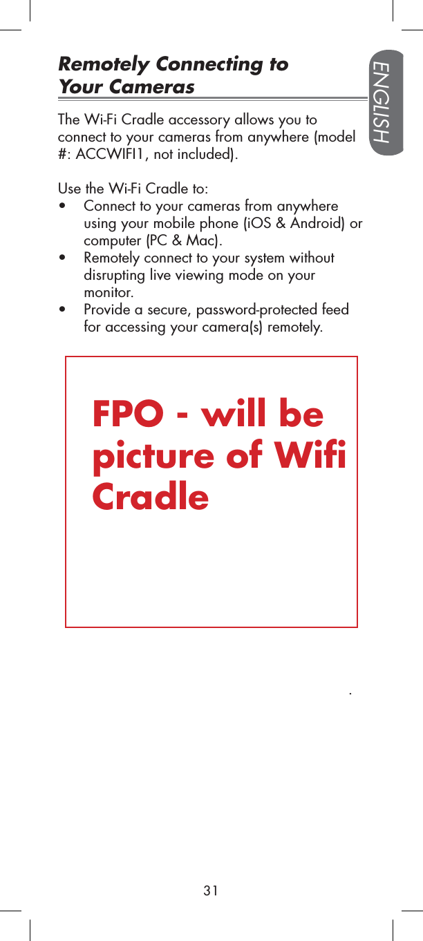 Remotely Connecting to Your CamerasThe Wi-Fi Cradle accessory allows you to connect to your cameras from anywhere (model #: ACCWIFI1, not included). Use the Wi-Fi Cradle to:tConnect to your cameras from anywhere using your mobile phone (iOS &amp; Android) or computer (PC &amp; Mac).tRemotely connect to your system without disrupting live viewing mode on your monitor.tProvide a secure, password-protected feed for accessing your camera(s) remotely..FPO - will be picture of Wifi CradleENGLISH31