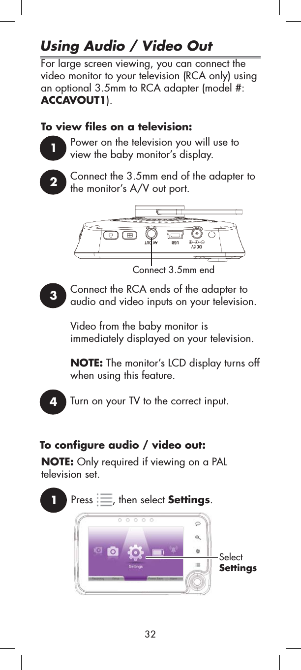 For large screen viewing, you can connect the video monitor to your television (RCA only) using an optional 3.5mm to RCA adapter (model #: ACCAVOUT1).To view files on a television:1Power on the television you will use to view the baby monitor’s display.2Connect the 3.5mm end of the adapter to the monitor’s A/V out port.Connect 3.5mm end3Connect the RCA ends of the adapter to audio and video inputs on your television.Video from the baby monitor is immediately displayed on your television. NOTE: The monitor’s LCD display turns off when using this feature.4Turn on your TV to the correct input.1Press , then select Settings.SelectSettingsUsing Audio / Video OutTo configure audio / video out:NOTE: Only required if viewing on a PALtelevision set.32