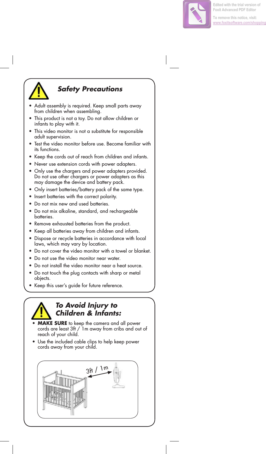 Safety Precautions• Adult assembly is required. Keep small parts away from children when assembling.• This product is not a toy. Do not allow children or infants to play with it.• This video monitor is not a substitute for responsible adult supervision.• Test the video monitor before use. Become familiar with its functions.• Keep the cords out of reach from children and infants.• Never use extension cords with power adapters.• Only use the chargers and power adapters provided. Do not use other chargers or power adapters as this may damage the device and battery pack.• Only insert batteries/battery pack of the same type.• Insert batteries with the correct polarity.• Do not mix new and used batteries.• Do not mix alkaline, standard, and rechargeable batteries.• Remove exhausted batteries from the product.• Keep all batteries away from children and infants.• Dispose or recycle batteries in accordance with local laws, which may vary by location.• Do not cover the video monitor with a towel or blanket.• Do not use the video monitor near water.• Do not install the video monitor near a heat source.• Do not touch the plug contacts with sharp or metal objects.• Keep this user’s guide for future reference.To Avoid Injury to Children &amp; Infants:•MAKE SURE to keep the camera and all power cords are least 3ft / 1m away from cribs and out of reach of your child.• Use the included cable clips to help keep power cords away from your child. 3ft / 1mEdited with the trial version of Foxit Advanced PDF EditorTo remove this notice, visit:www.foxitsoftware.com/shopping