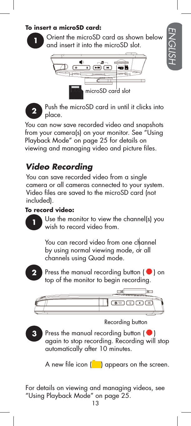 You can save recorded video from a single camera or all cameras connected to your system. Video files are saved to the microSD card (not included).Recording buttonFor details on viewing and managing videos, see “Using Playback Mode” on page 25.To record video:To insert a microSD card:1Orient the microSD card as shown below and insert it into the microSD slot.microSD card slotYou can now save recorded video and snapshots from your camera(s) on your monitor. See “UsingPlayback Mode” on page 25 for details on viewing and managing video and picture files.ENGLISH13Video Recording1Use the monitor to view the channel(s) you wish to record video from. You can record video from one channel by using normal viewing mode, or all channels using Quad mode.2Press the manual recording button ( ) on top of the monitor to begin recording.3Press the manual recording button ( )again to stop recording. Recording will stop automatically after 10 minutes.A new file icon ( ) appears on the screen.2Push the microSD card in until it clicks into place.