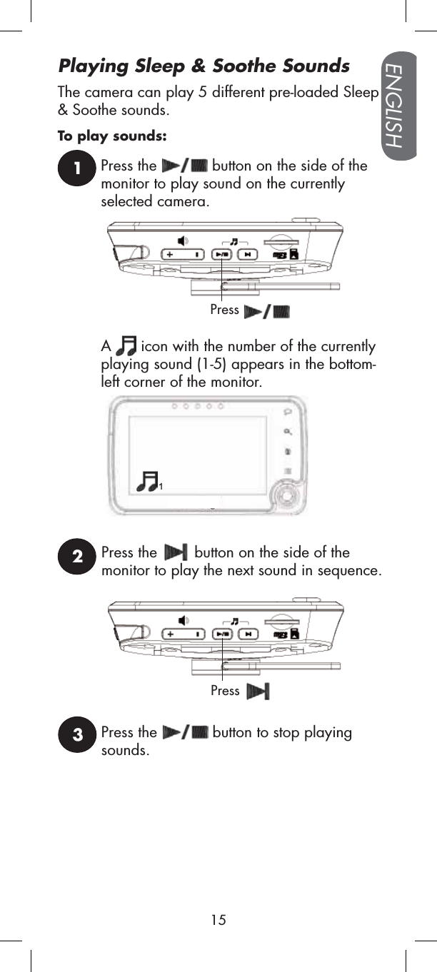 Playing Sleep &amp; Soothe SoundsThe camera can play 5 different pre-loaded Sleep&amp; Soothe sounds.To play sounds:12Press the   button on the side of the monitor to play sound on the currently selected camera.Press the   button on the side of the monitor to play the next sound in sequence.PressA  icon with the number of the currently playing sound (1-5) appears in the bottom-left corner of the monitor.3Press the   button to stop playing sounds.Press1ENGLISH15