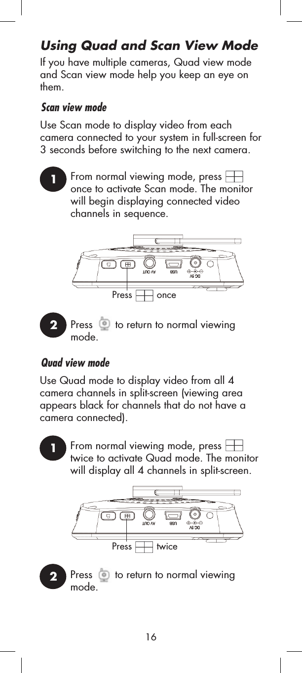 If you have multiple cameras, Quad view mode and Scan view mode help you keep an eye on them.Scan view modeQuad view modeUse Scan mode to display video from each camera connected to your system in full-screen for 3 seconds before switching to the next camera.1From normal viewing mode, press once to activate Scan mode. The monitor will begin displaying connected video channels in sequence.2Press  to return to normal viewing mode.Press  onceUse Quad mode to display video from all 4 camera channels in split-screen (viewing area appears black for channels that do not have a camera connected).1From normal viewing mode, press twice to activate Quad mode. The monitor will display all 4 channels in split-screen.2Press  to return to normal viewing mode.Press  twiceUsing Quad and Scan View Mode16