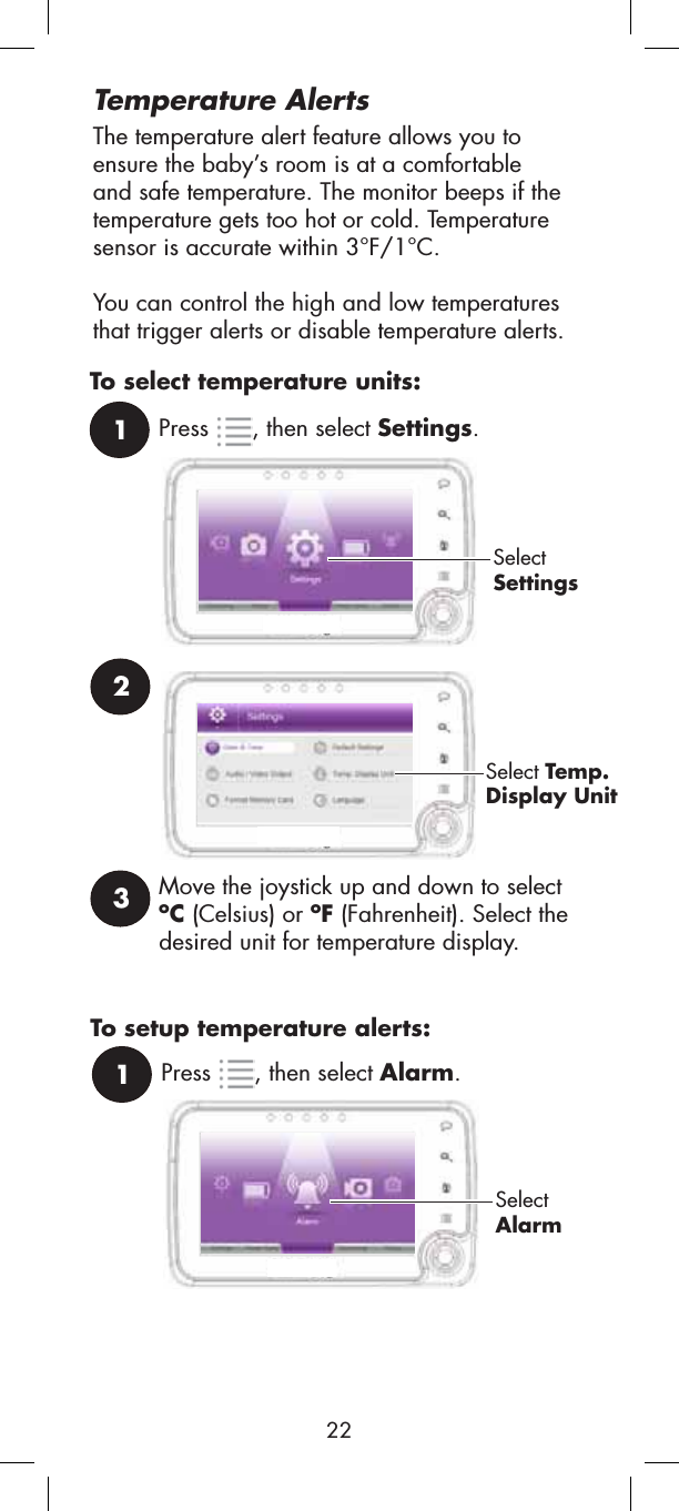 231Press , then select Settings.SelectSettingsSelect Temp.Display UnitMove the joystick up and down to select oC (Celsius) or oF (Fahrenheit). Select the desired unit for temperature display.To select temperature units:The temperature alert feature allows you to ensure the baby’s room is at a comfortableand safe temperature. The monitor beeps if the temperature gets too hot or cold. Temperaturesensor is accurate within 3°F/1°C.You can control the high and low temperatures that trigger alerts or disable temperature alerts.Temperature Alerts1Press , then select Alarm.SelectAlarmTo setup temperature alerts:22