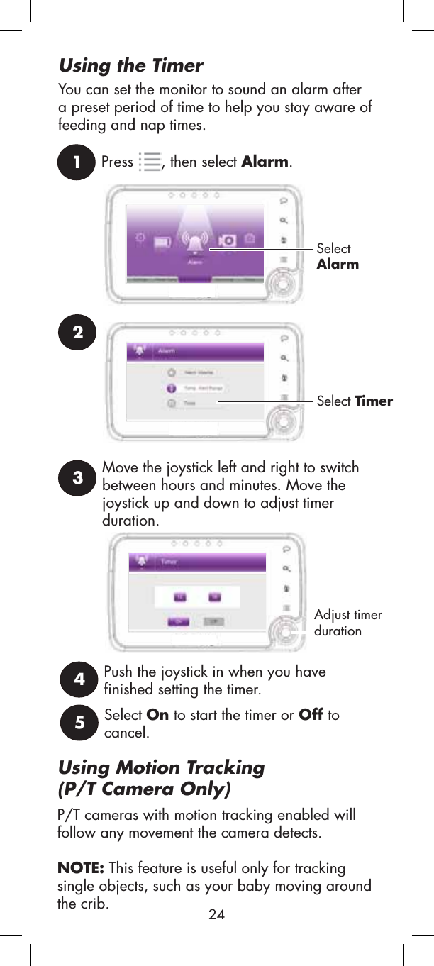 Using Motion Tracking(P/T Camera Only)P/T cameras with motion tracking enabled will follow any movement the camera detects. NOTE: This feature is useful only for tracking single objects, such as your baby moving around the crib.1Press , then select Alarm.SelectAlarmUsing the TimerYou can set the monitor to sound an alarm after a preset period of time to help you stay aware of feeding and nap times.23Select TimerMove the joystick left and right to switch between hours and minutes. Move the joystick up and down to adjust timer duration.4Push the joystick in when you have finished setting the timer.5Select On to start the timer or Off to cancel.Adjust timer duration24