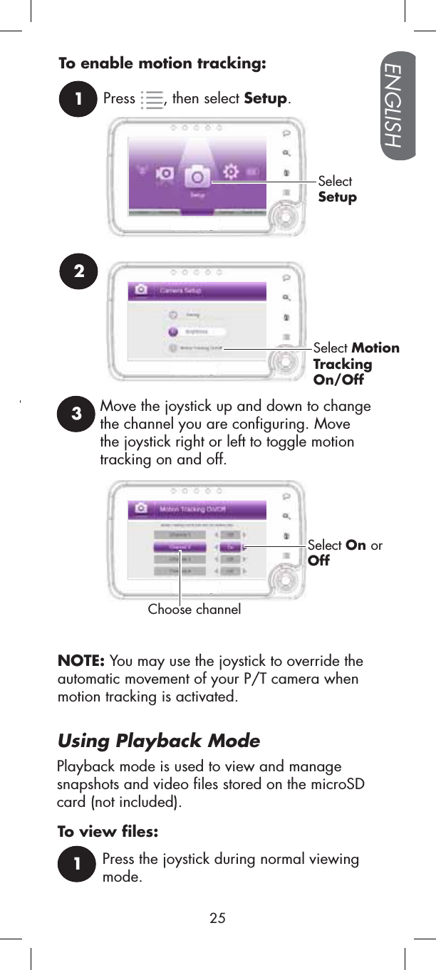 Move the joystick up and down to change the channel you are configuring. Move the joystick right or left to toggle motion tracking on and off.3Choose channel21Press , then select Setup.SelectSetupSelect MotionTrackingOn/OffTo enable motion tracking:Select On orOffUsing Playback ModePlayback mode is used to view and manage snapshots and video files stored on the microSD card (not included). rNOTE: You may use the joystick to override the automatic movement of your P/T camera when motion tracking is activated. Press the joystick during normal viewing mode.1To view files:ENGLISH25