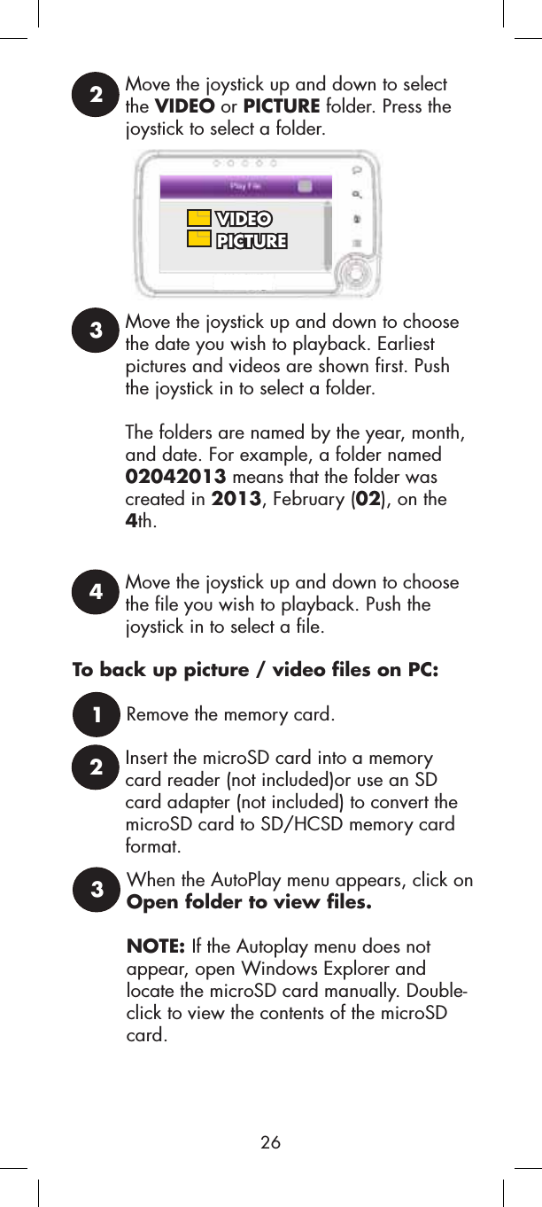 Move the joystick up and down to select the VIDEO or PICTURE folder. Press the joystick to select a folder.2 VIDEO PICTURE3Move the joystick up and down to choose the date you wish to playback. Earliest pictures and videos are shown first. Push the joystick in to select a folder.The folders are named by the year, month, and date. For example, a folder named 02042013 means that the folder was created in 2013, February (02), on the 4th.4Move the joystick up and down to choose the file you wish to playback. Push the joystick in to select a file.To back up picture / video files on PC:1Remove the memory card.2Insert the microSD card into a memorycard reader (not included)or use an SD card adapter (not included) to convert the microSD card to SD/HCSD memory card format.3When the AutoPlay menu appears, click on Open folder to view files.NOTE: If the Autoplay menu does not appear, open Windows Explorer and locate the microSD card manually. Double-click to view the contents of the microSD card.26