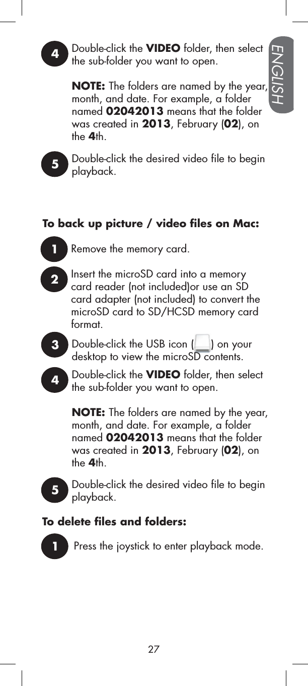 Press the joystick to enter playback mode.1To delete files and folders:4Double-click the VIDEO folder, then select the sub-folder you want to open.NOTE: The folders are named by the year, month, and date. For example, a folder named 02042013 means that the folder was created in 2013, February (02), on the 4th.5Double-click the desired video file to begin playback.To back up picture / video files on Mac:1Remove the memory card.2Insert the microSD card into a memory card reader (not included)or use an SD card adapter (not included) to convert the microSD card to SD/HCSD memory card format.3Double-click the USB icon ( ) on your desktop to view the microSD contents.4Double-click the VIDEO folder, then select the sub-folder you want to open.NOTE: The folders are named by the year, month, and date. For example, a folder named 02042013 means that the folder was created in 2013, February (02), on the 4th.5Double-click the desired video file to begin playback.ENGLISH27