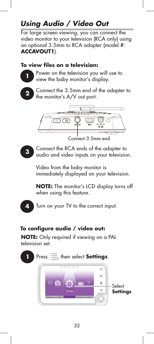 For large screen viewing, you can connect the video monitor to your television (RCA only) using an optional 3.5mm to RCA adapter (model #: ACCAVOUT1).To view files on a television:1Power on the television you will use to view the baby monitor’s display.2Connect the 3.5mm end of the adapter to the monitor’s A/V out port.Connect 3.5mm end3Connect the RCA ends of the adapter to audio and video inputs on your television.Video from the baby monitor is immediately displayed on your television. NOTE: The monitor’s LCD display turns off when using this feature.4Turn on your TV to the correct input.1Press , then select Settings.SelectSettingsUsing Audio / Video OutTo configure audio / video out:NOTE: Only required if viewing on a PALtelevision set.32