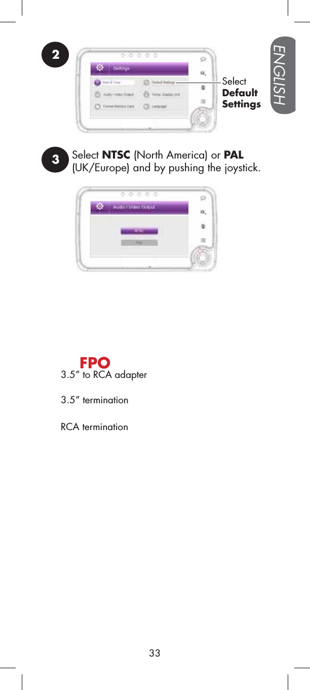 3Select NTSC (North America) or PAL(UK/Europe) and by pushing the joystick.2SelectDefaultSettings3.5” to RCA adapterFPO3.5” terminationRCA terminationENGLISH33