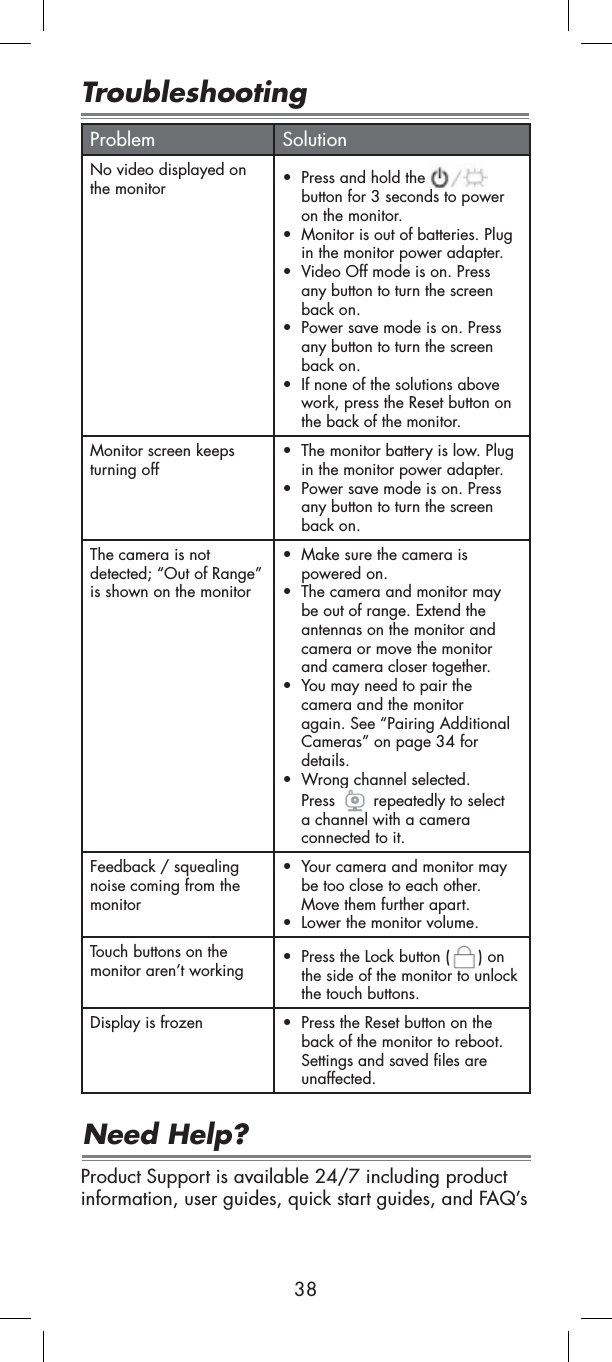 38TroubleshootingProblem SolutionNo video displayed on the monitor tPress and hold the button for 3 seconds to power on the monitor.tMonitor is out of batteries. Plug in the monitor power adapter.tVideo Off mode is on. Press any button to turn the screen back on.tPower save mode is on. Press any button to turn the screen back on.tIf none of the solutions above work, press the Reset button on the back of the monitor.Monitor screen keeps turning offtThe monitor battery is low. Plug in the monitor power adapter.tPower save mode is on. Press any button to turn the screen back on.The camera is not detected; “Out of Range” is shown on the monitortMake sure the camera is powered on.tThe camera and monitor may be out of range. Extend the antennas on the monitor and camera or move the monitor and camera closer together.tYou may need to pair the camera and the monitor again. See “Pairing Additional Cameras” on page 34 for details.tWrong channel selected. Press  repeatedly to select a channel with a camera connected to it.Feedback / squealing noise coming from the monitortYour camera and monitor may be too close to each other.Move them further apart.tLower the monitor volume.Touch buttons on the monitor aren’t workingtPress the Lock button ( ) on the side of the monitor to unlock the touch buttons.Display is frozen tPress the Reset button on the back of the monitor to reboot. Settings and saved files are unaffected.Product Support is available 24/7 including product information, user guides, quick start guides, and FAQ’sNeed Help?