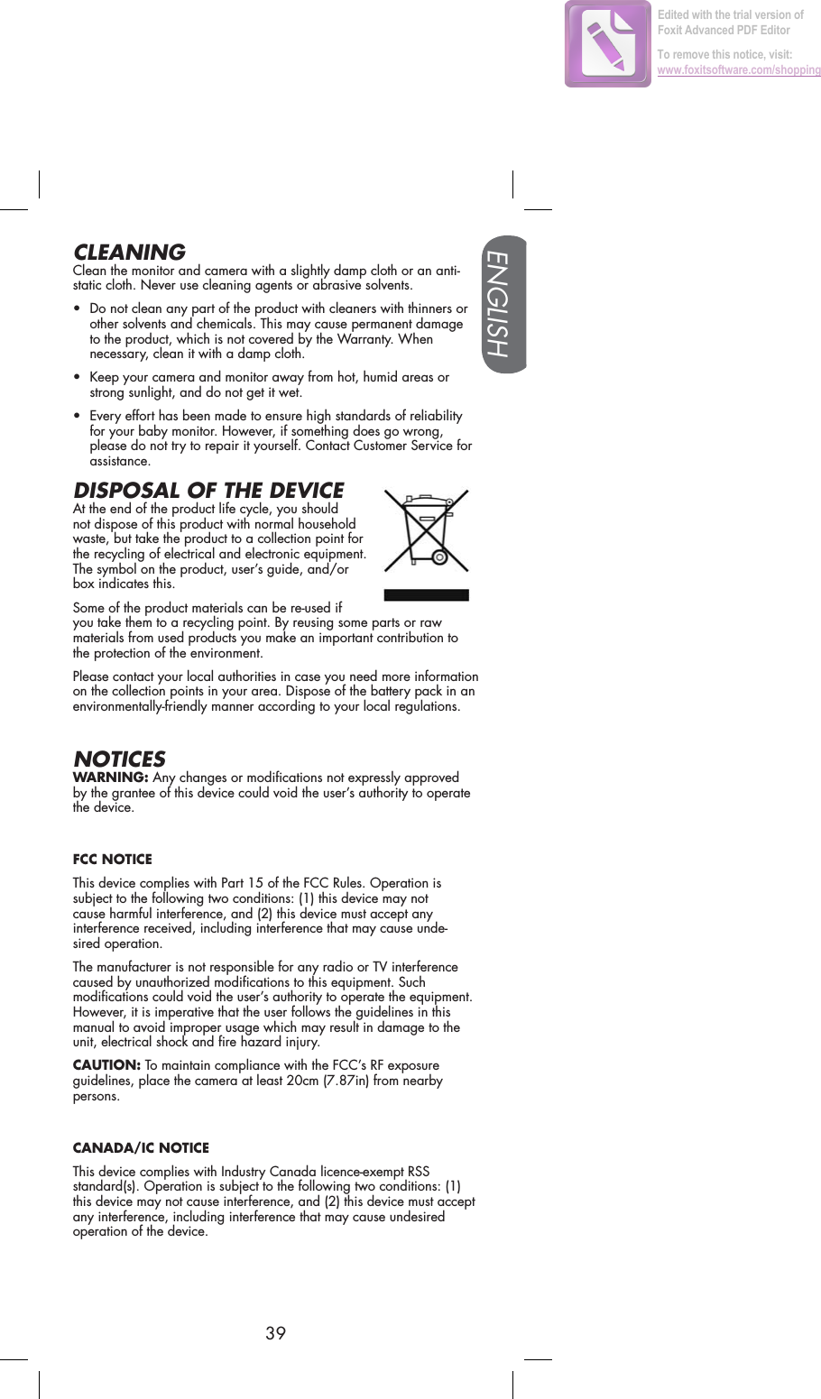 ENGLISH39CLEANINGClean the monitor and camera with a slightly damp cloth or an anti-static cloth. Never use cleaning agents or abrasive solvents.• Do not clean any part of the product with cleaners with thinners or other solvents and chemicals. This may cause permanent damage to the product, which is not covered by the Warranty. When necessary, clean it with a damp cloth.• Keep your camera and monitor away from hot, humid areas or strong sunlight, and do not get it wet.• Every effort has been made to ensure high standards of reliability for your baby monitor. However, if something does go wrong, please do not try to repair it yourself. Contact Customer Service for assistance.DISPOSAL OF THE DEVICEAt the end of the product life cycle, you should not dispose of this product with normal household waste, but take the product to a collection point for the recycling of electrical and electronic equipment. The symbol on the product, user’s guide, and/or box indicates this.Some of the product materials can be re-used if you take them to a recycling point. By reusing some parts or raw materials from used products you make an important contribution to the protection of the environment.Please contact your local authorities in case you need more information on the collection points in your area. Dispose of the battery pack in an environmentally-friendly manner according to your local regulations.NOTICESWARNING: Any changes or modifications not expressly approved by the grantee of this device could void the user’s authority to operate the device.FCC NOTICEThis device complies with Part 15 of the FCC Rules. Operation is subject to the following two conditions: (1) this device may not cause harmful interference, and (2) this device must accept any interference received, including interference that may cause unde-sired operation.The manufacturer is not responsible for any radio or TV interference caused by unauthorized modifications to this equipment. Such modifications could void the user’s authority to operate the equipment. However, it is imperative that the user follows the guidelines in this manual to avoid improper usage which may result in damage to the unit, electrical shock and fire hazard injury.CAUTION: To maintain compliance with the FCC’s RF exposure guidelines, place the camera at least 20cm (7.87in) from nearby persons.CANADA/IC NOTICEThis device complies with Industry Canada licence-exempt RSS standard(s). Operation is subject to the following two conditions: (1) this device may not cause interference, and (2) this device must accept any interference, including interference that may cause undesired operation of the device.Edited with the trial version of Foxit Advanced PDF EditorTo remove this notice, visit:www.foxitsoftware.com/shopping