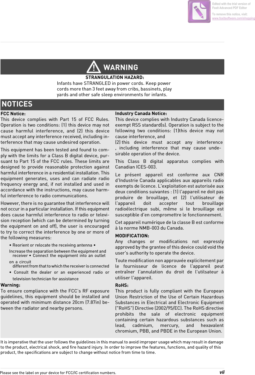 viiIt is imperative that the user follows the guidelines in this manual to avoid improper usage which may result in damage to the product, electrical shock, and fire hazard injury. In order to improve the features, functions, and quality of this product, the specifications are subject to change without notice from time to time.WARNING!STRANGULATION HAZARD: Infants have STRANGLED in power cords. Keep power cords more than 3 feet away from cribs, bassinets, play yards and other safe sleep environments for infants.NOTICESFCC Notice:This  device complies with Part 15 of FCC Rules.Operation is two conditions: (1) this device may not cause  harmful  interference,  and  (2)  this  device must accept any interference received, including in-terference that may cause undesired operation.This equipment has been tested and found to com-ply with the limits for a Class B digital device, pur-suant to Part 15 of the FCC rules. These limits are designed  to  provide  reasonable  protection  against harmful interference in a residential installation. This equipment  generates,  uses  and  can  radiate  radio frequency  energy  and,  if  not  installed  and  used  in accordance with the instructions, may cause harm-ful interference to radio communications. However, there is no guarantee that interference will not occur in a particular installation. If this equipment does cause harmful interference to radio or televi-sion reception (which can be determined by turning the equipment  on and off), the user is encouraged to try to correct the interference by one or more of the following measures:• Reorient or relocate the receiving antenna • Increase the separation between the equipment and receiver • Connect  the equipment into an  outlet on a  circuit different from that to which the receiver is connected•  Consult  the  dealer  or  an  experienced  radio  or television technician for assistanceWarning: To ensure compliance with the FCC’s RF exposure guidelines, this equipment should be installed and operated with minimum distance 20cm (7.87in) be-tween the radiator and nearby persons.Industry Canada Notice:This device complies with Industry Canada licence-exempt RSS standard(s). Operation is subject to the following  two  conditions:  (1)this  device  may  not cause interference, and (2) this  device  must  accept  any  interference ,  including  interference  that  may  cause  unde-sirable operation of the device.This  Class  B  digital  apparatus  complies  with Canadian ICES-003.Le  présent  appareil  est  conforme  aux  CNR d&apos;Industrie Canada applicables aux appareils radio exempts de licence. L&apos;exploitation est autorisée aux deux conditions suivantes : (1) l&apos;appareil ne doit pas produire  de  brouillage,  et  (2)  l&apos;utilisateur  de l&apos;appareil  doit  accepter  tout  brouillage radioélectrique  subi,  même  si  le  brouillage  est susceptible d&apos;en compromettre le fonctionnement.Cet appareil numérique de la classe B est conforme à la norme NMB-003 du Canada.MODIFICATION: Any  changes  or  modifications  not  expressly approved by the grantee of this device could void the user&apos;s authority to operate the device. Toute modification non approuvée explicitement par le  fournisseur  de  licence  de  l&apos;appareil  peut entraîner  l&apos;annulation  du  droit  de  l&apos;utilsateur  à utiliser l&apos;appareil.RoHS:This  product  is  fully  compliant  with  the  European Union Restriction of the Use of Certain Hazardous Substances in Electrical and Electronic Equipment (&quot;RoHS&quot;) Directive (2002/95/EC). The RoHS directive prohibits  the  sale  of  electronic  equipment containing  certain  hazardous  substances  such  as lead,  cadmium,  mercury,  and  hexavalent chromium, PBB, and PBDE in the European Union.Please see the label on your device for FCC/IC certification numbers.Edited with the trial version of Foxit Advanced PDF EditorTo remove this notice, visit:www.foxitsoftware.com/shopping