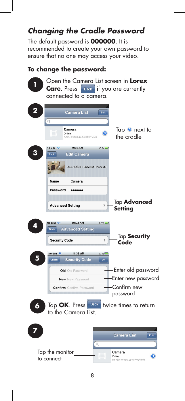 8Changing the Cradle PasswordThe default password is 000000. It is recommended to create your own password to ensure that no one may access your video.To change the password:1Open the Camera List screen in Lorex Care. Press    if you are currently connected to a camera.2Tap   next to the cradle3Tap Advanced Setting4Tap Security CodeEnter old passwordEnter new password5Confirm new passwordTap OK. Press   twice times to return to the Camera List. 67Tap the monitor to connect