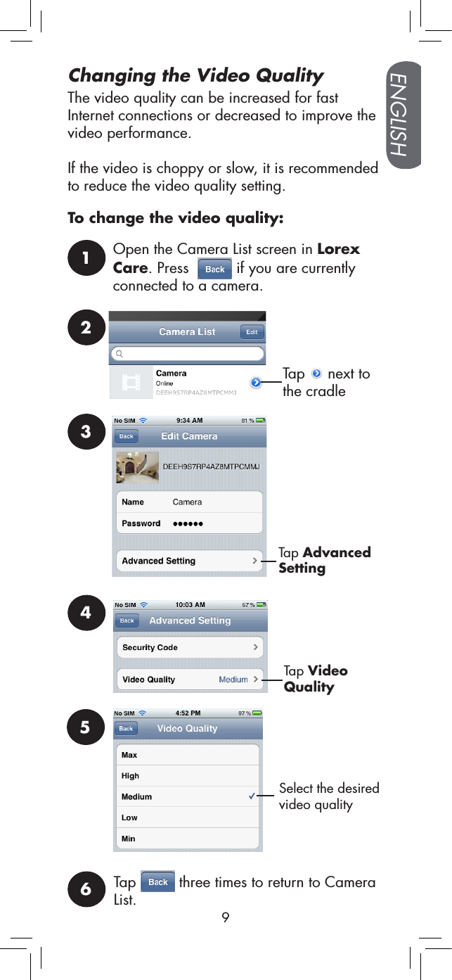 ENGLISH9Changing the Video QualityThe video quality can be increased for fast Internet connections or decreased to improve the video performance. If the video is choppy or slow, it is recommended to reduce the video quality setting.To change the video quality:1Open the Camera List screen in Lorex Care. Press    if you are currently connected to a camera.2Tap   next to the cradle3Tap Advanced Setting4Tap Video QualitySelect the desired video quality 56Tap   three times to return to Camera List.