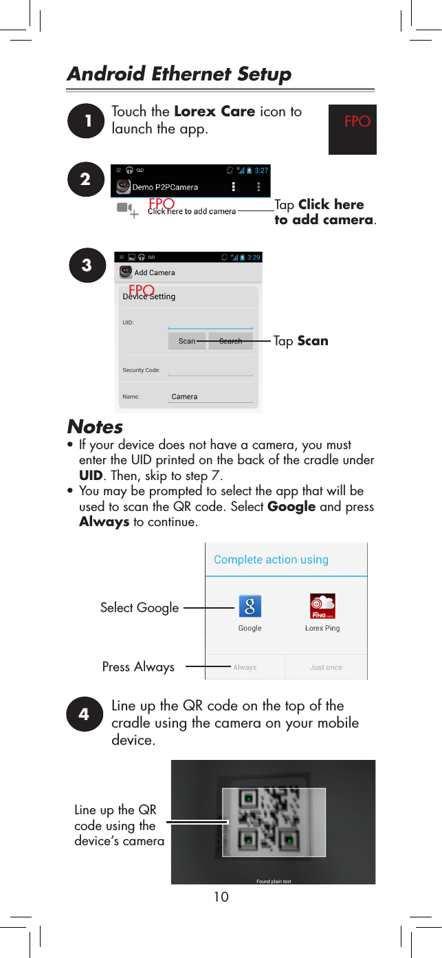 103Tap ScanNotes• If your device does not have a camera, you must enter the UID printed on the back of the cradle under UID. Then, skip to step 7.• You may be prompted to select the app that will be used to scan the QR code. Select Google and press Always to continue.Select GooglePress Always1Touch the Lorex Care icon to launch the app. FPO2Tap Click here to add camera.Android Ethernet Setup4Line up the QR code on the top of the cradle using the camera on your mobile device.Line up the QR code using the device’s cameraFPOFPO