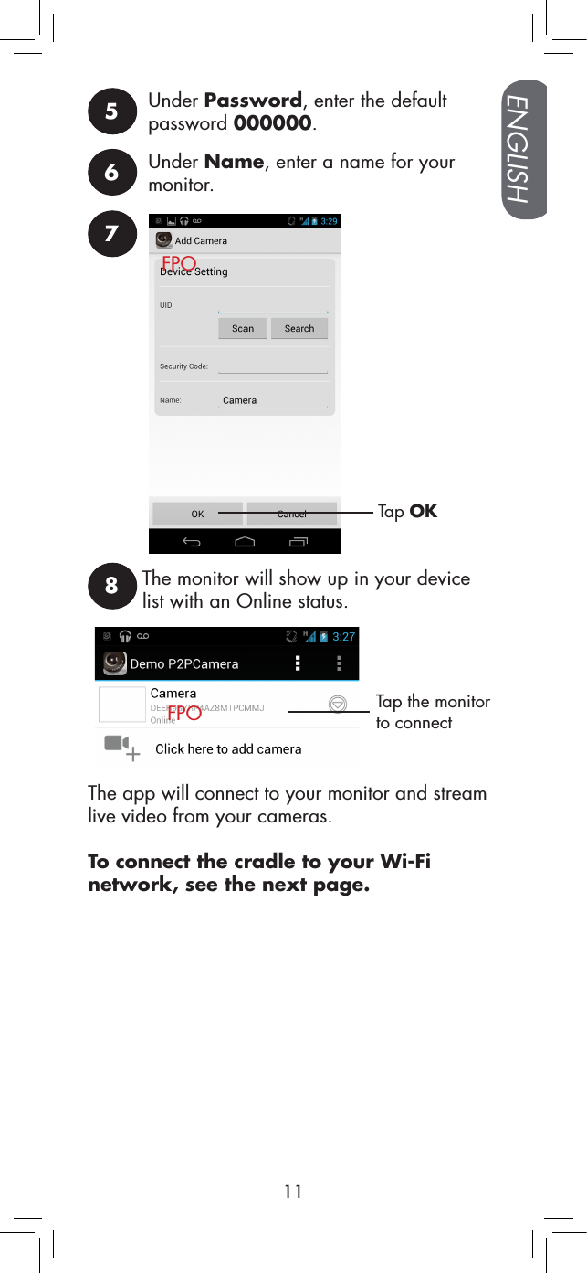 ENGLISH115Under Password, enter the default password 000000.6Under Name, enter a name for your monitor.7Tap OK8Tap the monitor to connectThe monitor will show up in your device list with an Online status.The app will connect to your monitor and stream live video from your cameras.To connect the cradle to your Wi-Fi network, see the next page.FPOFPO