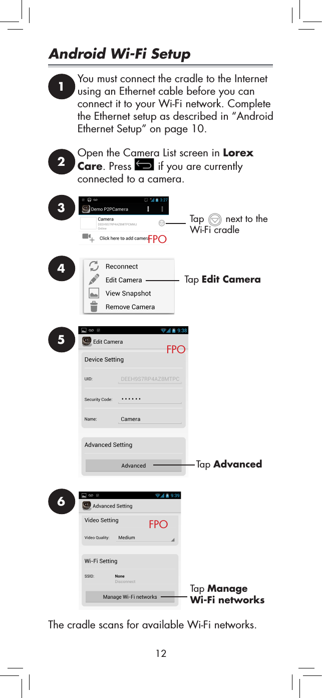 12Android Wi-Fi Setup1You must connect the cradle to the Internet using an Ethernet cable before you can connect it to your Wi-Fi network. Complete the Ethernet setup as described in “Android Ethernet Setup” on page 10.2Open the Camera List screen in Lorex Care. Press   if you are currently connected to a camera.3Tap AdvancedFPOTap   next to the Wi-Fi cradle4Tap Edit CameraFPO56Tap Manage Wi-Fi networksThe cradle scans for available Wi-Fi networks.FPO