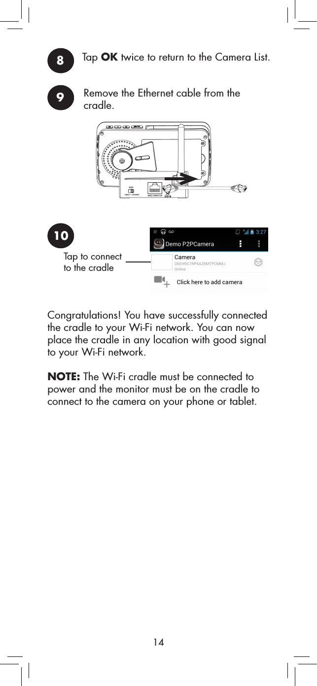 148Tap OK twice to return to the Camera List.9Remove the Ethernet cable from the cradle.10Tap to connect to the cradleCongratulations! You have successfully connected the cradle to your Wi-Fi network. You can now place the cradle in any location with good signal to your Wi-Fi network.NOTE: The Wi-Fi cradle must be connected to power and the monitor must be on the cradle to connect to the camera on your phone or tablet.