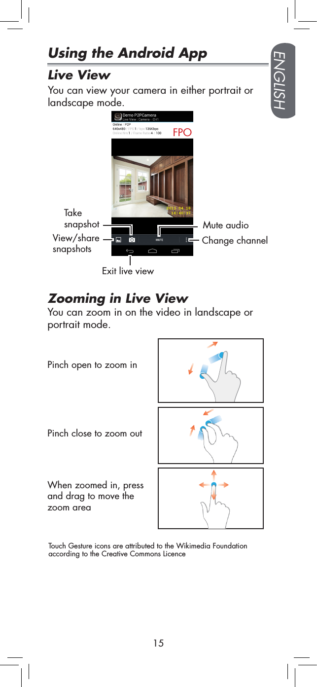ENGLISH15Using the Android AppLive ViewFPOYou can view your camera in either portrait or landscape mode.Take snapshotView/share snapshotsMute audioChange channelExit live viewPinch open to zoom inZooming in Live ViewWhen zoomed in, press and drag to move the zoom areaYou can zoom in on the video in landscape or portrait mode.Pinch close to zoom outTouch Gesture icons are attributed to the Wikimedia Foundation according to the Creative Commons Licence