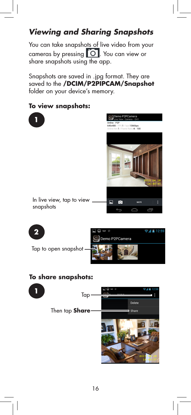 162Tap to open snapshot1To share snapshots:Tap Then tap ShareViewing and Sharing SnapshotsYou can take snapshots of live video from your cameras by pressing  . You can view or share snapshots using the app.Snapshots are saved in .jpg format. They are saved to the /DCIM/P2PIPCAM/Snapshot folder on your device’s memory.To view snapshots:1In live view, tap to view snapshots