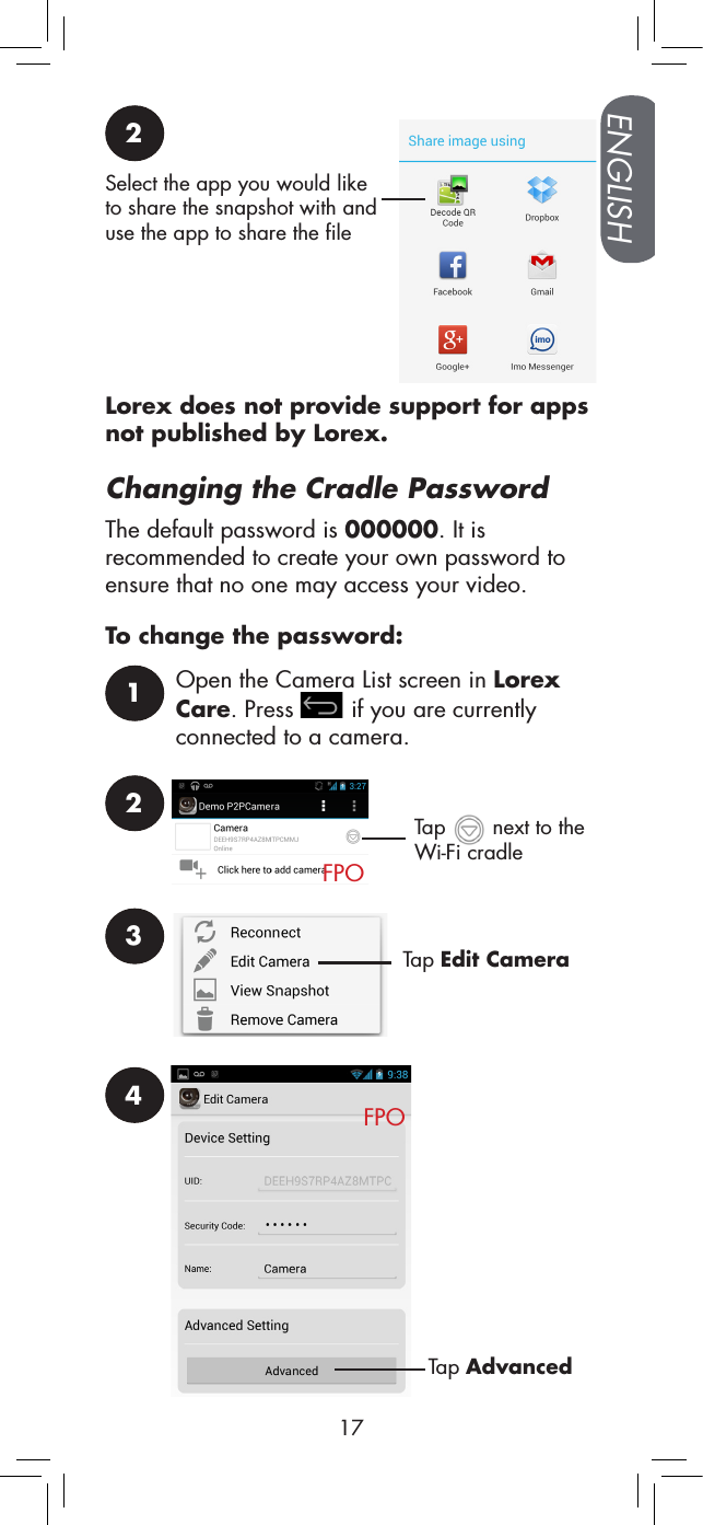 ENGLISH172Select the app you would like to share the snapshot with and use the app to share the fileLorex does not provide support for apps not published by Lorex.Changing the Cradle PasswordThe default password is 000000. It is recommended to create your own password to ensure that no one may access your video.To change the password:1Open the Camera List screen in Lorex Care. Press   if you are currently connected to a camera.2FPOTap   next to the Wi-Fi cradle3Tap Edit CameraTap AdvancedFPO4