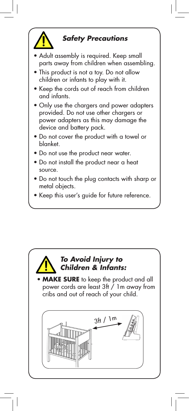 Safety Precautions•Adult assembly is required. Keep small parts away from children when assembling.•This product is not a toy. Do not allow children or infants to play with it.•Keep the cords out of reach from children and infants.•Only use the chargers and power adapters provided. Do not use other chargers or power adapters as this may damage the device and battery pack.•Do not cover the product with a towel or blanket.•Do not use the product near water.•Do not install the product near a heat source.•Do not touch the plug contacts with sharp or metal objects.•Keep this user’s guide for future reference.To Avoid Injury to Children &amp; Infants:•MAKE SURE to keep the product and all power cords are least 3ft / 1m away from cribs and out of reach of your child.3ft / 1m