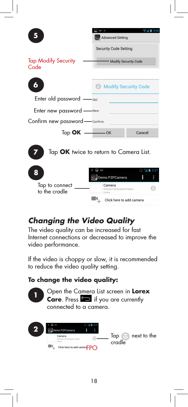 185Tap Modify Security Code6Enter old passwordEnter new passwordConfirm new passwordTap OK7Tap OK twice to return to Camera List.8Tap to connect to the cradleChanging the Video QualityThe video quality can be increased for fast Internet connections or decreased to improve the video performance. If the video is choppy or slow, it is recommended to reduce the video quality setting.To change the video quality:1Open the Camera List screen in Lorex Care. Press   if you are currently connected to a camera.2FPOTap   next to the  cradle