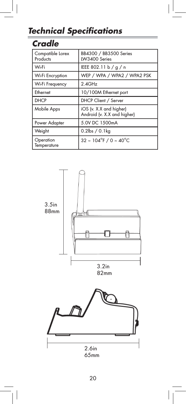 20Technical SpecificationsCradleCompatible Lorex ProductsBB4300 / BB3500 SeriesLW3400 SeriesWi-Fi  IEEE 802.11 b / g / nWi-Fi Encryption WEP / WPA / WPA2 / WPA2 PSKWi-Fi Frequency 2.4GHzEthernet 10/100M Ethernet portDHCP DHCP Client / ServerMobile Apps iOS (v. X.X and higher) Android (v. X.X and higher)Power Adapter 5.0V DC 1500mAWeight 0.2lbs / 0.1kgOperation Temperature 32 ~ 104°F / 0 ~ 40°C3.2in 82mm3.5in 88mm2.6in 65mm