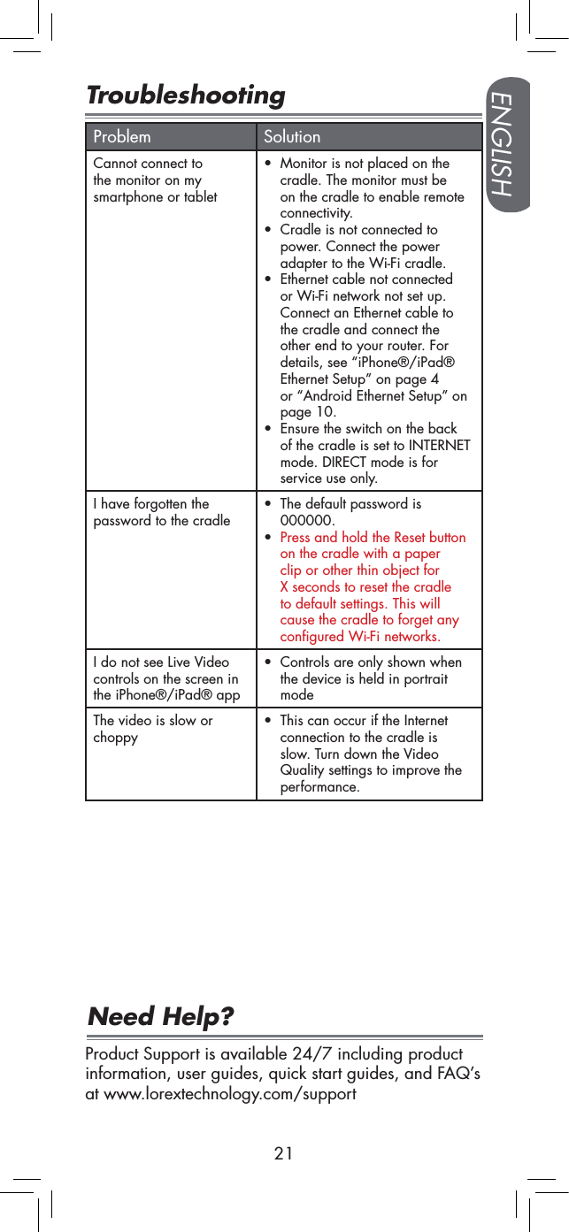 ENGLISH21TroubleshootingProblem SolutionCannot connect to the monitor on my smartphone or tablet• Monitor is not placed on the cradle. The monitor must be on the cradle to enable remote connectivity.• Cradle is not connected to power. Connect the power adapter to the Wi-Fi cradle.• Ethernet cable not connected or Wi-Fi network not set up. Connect an Ethernet cable to the cradle and connect the other end to your router. For details, see “iPhone®/iPad® Ethernet Setup” on page 4 or “Android Ethernet Setup” on page 10.• Ensure the switch on the back of the cradle is set to INTERNET mode. DIRECT mode is for service use only.I have forgotten the password to the cradle• The default password is 000000.• Press and hold the Reset button on the cradle with a paper clip or other thin object for X seconds to reset the cradle to default settings. This will cause the cradle to forget any configured Wi-Fi networks. I do not see Live Video controls on the screen in the iPhone®/iPad® app• Controls are only shown when the device is held in portrait modeThe video is slow or choppy• This can occur if the Internet connection to the cradle is slow. Turn down the Video Quality settings to improve the performance.Product Support is available 24/7 including product information, user guides, quick start guides, and FAQ’s at www.lorextechnology.com/supportNeed Help?