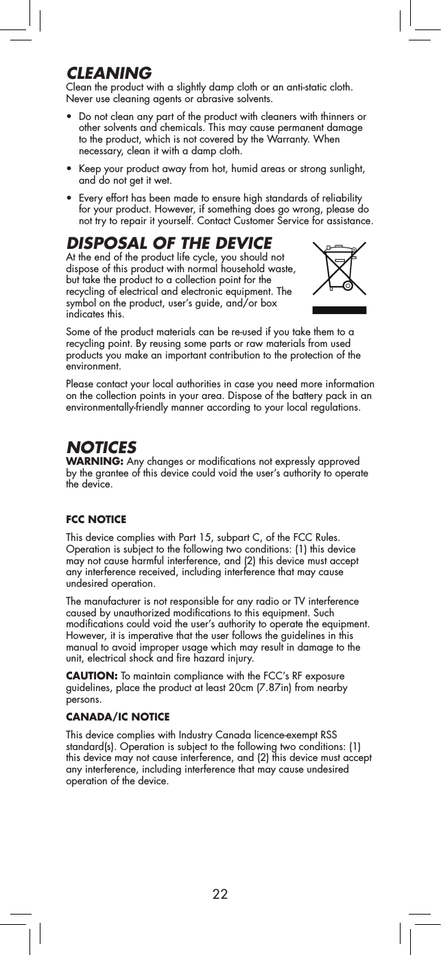 22CLEANINGClean the product with a slightly damp cloth or an anti-static cloth. Never use cleaning agents or abrasive solvents.• Do not clean any part of the product with cleaners with thinners or other solvents and chemicals. This may cause permanent damage to the product, which is not covered by the Warranty. When necessary, clean it with a damp cloth.• Keep your product away from hot, humid areas or strong sunlight, and do not get it wet.• Every effort has been made to ensure high standards of reliability for your product. However, if something does go wrong, please do not try to repair it yourself. Contact Customer Service for assistance.DISPOSAL OF THE DEVICEAt the end of the product life cycle, you should not dispose of this product with normal household waste, but take the product to a collection point for the recycling of electrical and electronic equipment. The symbol on the product, user’s guide, and/or box indicates this.Some of the product materials can be re-used if you take them to a recycling point. By reusing some parts or raw materials from used products you make an important contribution to the protection of the environment.Please contact your local authorities in case you need more information on the collection points in your area. Dispose of the battery pack in an environmentally-friendly manner according to your local regulations.NOTICESWARNING: Any changes or modifications not expressly approved by the grantee of this device could void the user’s authority to operate the device.FCC NOTICEThis device complies with Part 15, subpart C, of the FCC Rules. Operation is subject to the following two conditions: (1) this device may not cause harmful interference, and (2) this device must accept any interference received, including interference that may cause undesired operation.The manufacturer is not responsible for any radio or TV interference caused by unauthorized modifications to this equipment. Such modifications could void the user’s authority to operate the equipment. However, it is imperative that the user follows the guidelines in this manual to avoid improper usage which may result in damage to the unit, electrical shock and fire hazard injury.CAUTION: To maintain compliance with the FCC’s RF exposure guidelines, place the product at least 20cm (7.87in) from nearby persons.CANADA/IC NOTICEThis device complies with Industry Canada licence-exempt RSS standard(s). Operation is subject to the following two conditions: (1) this device may not cause interference, and (2) this device must accept any interference, including interference that may cause undesired operation of the device.