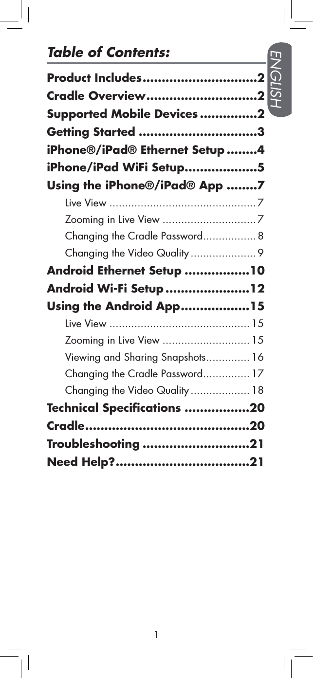 ENGLISH1Table of Contents:Product Includes  ..............................2Cradle Overview  .............................2Supported Mobile Devices  ...............2Getting Started  ...............................3iPhone®/iPad® Ethernet Setup  ........4iPhone/iPad WiFi Setup  ...................5Using the iPhone®/iPad® App  ........7Live View ...............................................7Zooming in Live View ..............................7Changing the Cradle Password ................. 8Changing the Video Quality .....................9Android Ethernet Setup  .................10Android Wi-Fi Setup  ......................12Using the Android App  ..................15Live View .............................................15Zooming in Live View ............................15Viewing and Sharing Snapshots ..............16Changing the Cradle Password ............... 17Changing the Video Quality ...................18Technical Specifications  .................20Cradle  ...........................................20Troubleshooting  ............................21Need Help?  ...................................21