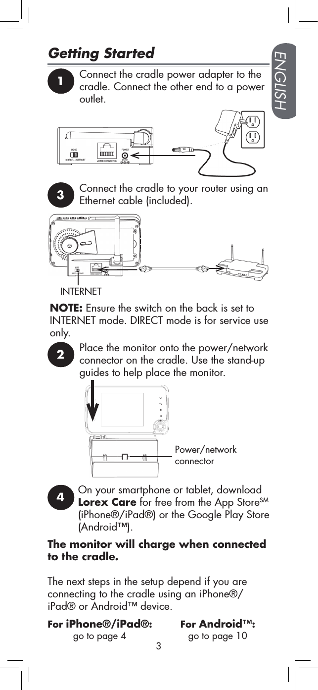 ENGLISH3Getting Started4On your smartphone or tablet, download Lorex Care for free from the App StoreSM (iPhone®/iPad®) or the Google Play Store (Android™).1Connect the cradle power adapter to the cradle. Connect the other end to a power outlet.2Place the monitor onto the power/network connector on the cradle. Use the stand-up guides to help place the monitor.Power/network connectorThe monitor will charge when connected to the cradle.The next steps in the setup depend if you are connecting to the cradle using an iPhone®/iPad® or Android™ device.3Connect the cradle to your router using an Ethernet cable (included).NOTE: Ensure the switch on the back is set to INTERNET mode. DIRECT mode is for service use only.INTERNETFor iPhone®/iPad®: go to page 4For Android™:  go to page 10