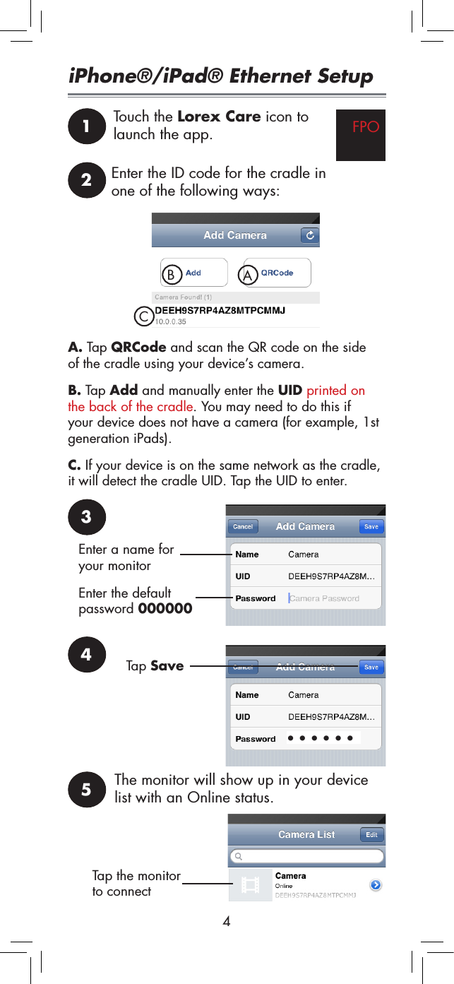 41Touch the Lorex Care icon to launch the app. FPOiPhone®/iPad® Ethernet Setup2Enter the ID code for the cradle in one of the following ways:B. Tap Add and manually enter the UID printed on the back of the cradle. You may need to do this if your device does not have a camera (for example, 1st generation iPads).A. Tap QRCode and scan the QR code on the side of the cradle using your device’s camera.C. If your device is on the same network as the cradle, it will detect the cradle UID. Tap the UID to enter.3BACEnter a name for your monitorEnter the default password 0000004••••••Tap Save5The monitor will show up in your device list with an Online status.Tap the monitor to connect