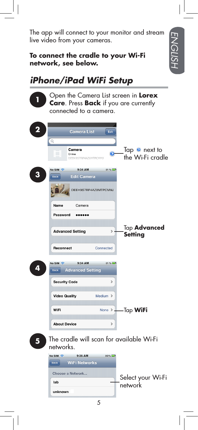 ENGLISH5The app will connect to your monitor and stream live video from your cameras.To connect the cradle to your Wi-Fi network, see below.iPhone/iPad WiFi Setup1Open the Camera List screen in Lorex Care. Press Back if you are currently connected to a camera.2Tap   next to the Wi-Fi cradle3Tap Advanced Setting4Tap WiFiSelect your Wi-Fi network5The cradle will scan for available Wi-Fi networks.