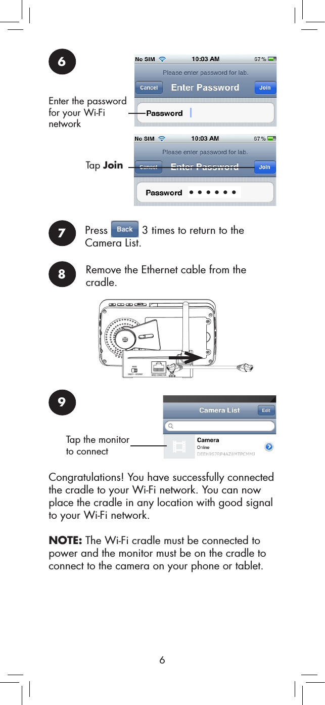 66Enter the password for your Wi-Fi network••••••Tap Join7Press   3 times to return to the Camera List.9Tap the monitor to connect8Remove the Ethernet cable from the cradle.Congratulations! You have successfully connected the cradle to your Wi-Fi network. You can now place the cradle in any location with good signal to your Wi-Fi network.NOTE: The Wi-Fi cradle must be connected to power and the monitor must be on the cradle to connect to the camera on your phone or tablet.