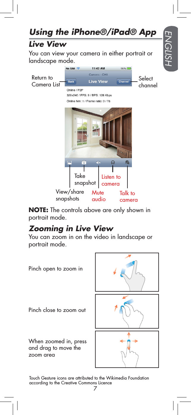 ENGLISH7Using the iPhone®/iPad® AppLive ViewYou can view your camera in either portrait or landscape mode.View/share snapshotsTake snapshotMute audioListen to cameraTalk to cameraReturn to Camera List Select channelPinch open to zoom inZooming in Live ViewNOTE: The controls above are only shown in portrait mode.When zoomed in, press and drag to move the zoom areaYou can zoom in on the video in landscape or portrait mode.Pinch close to zoom outTouch Gesture icons are attributed to the Wikimedia Foundation according to the Creative Commons Licence