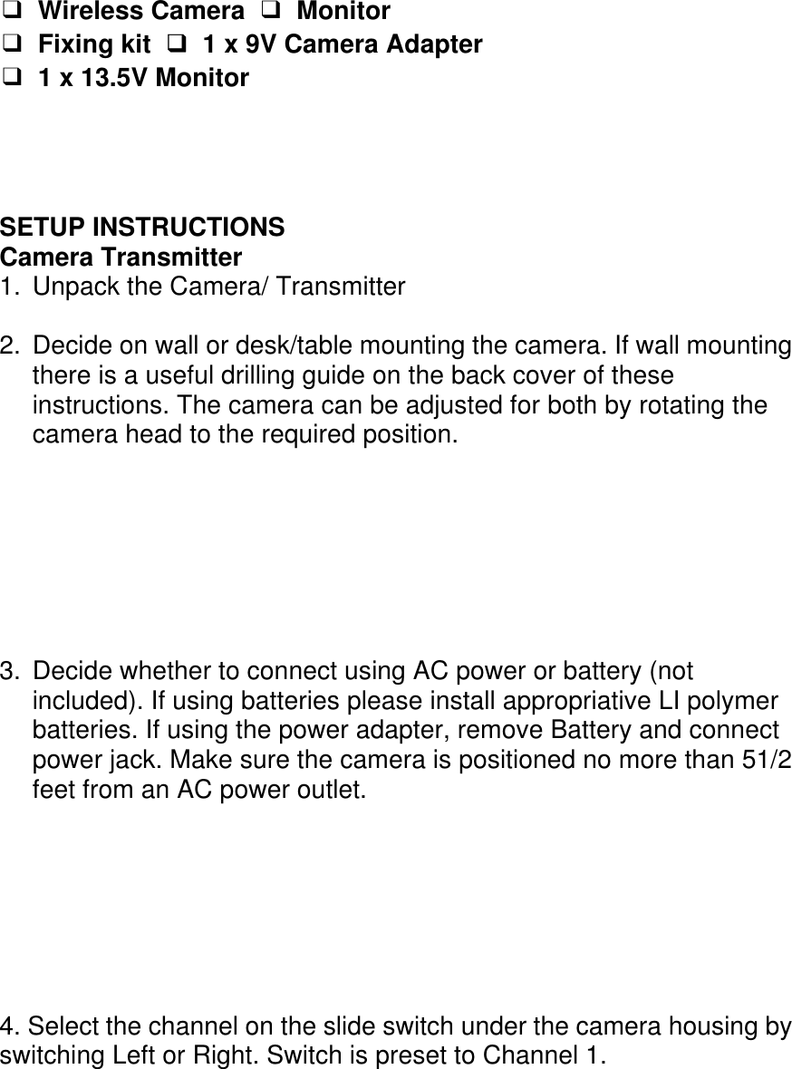  ❑ Wireless Camera  ❑ Monitor ❑ Fixing kit ❑  1 x 9V Camera Adapter ❑ 1 x 13.5V Monitor     SETUP INSTRUCTIONS Camera Transmitter 1.  Unpack the Camera/ Transmitter  2.  Decide on wall or desk/table mounting the camera. If wall mounting there is a useful drilling guide on the back cover of these instructions. The camera can be adjusted for both by rotating the camera head to the required position.        3.  Decide whether to connect using AC power or battery (not included). If using batteries please install appropriative LI polymer batteries. If using the power adapter, remove Battery and connect power jack. Make sure the camera is positioned no more than 51/2 feet from an AC power outlet.        4. Select the channel on the slide switch under the camera housing by switching Left or Right. Switch is preset to Channel 1.   