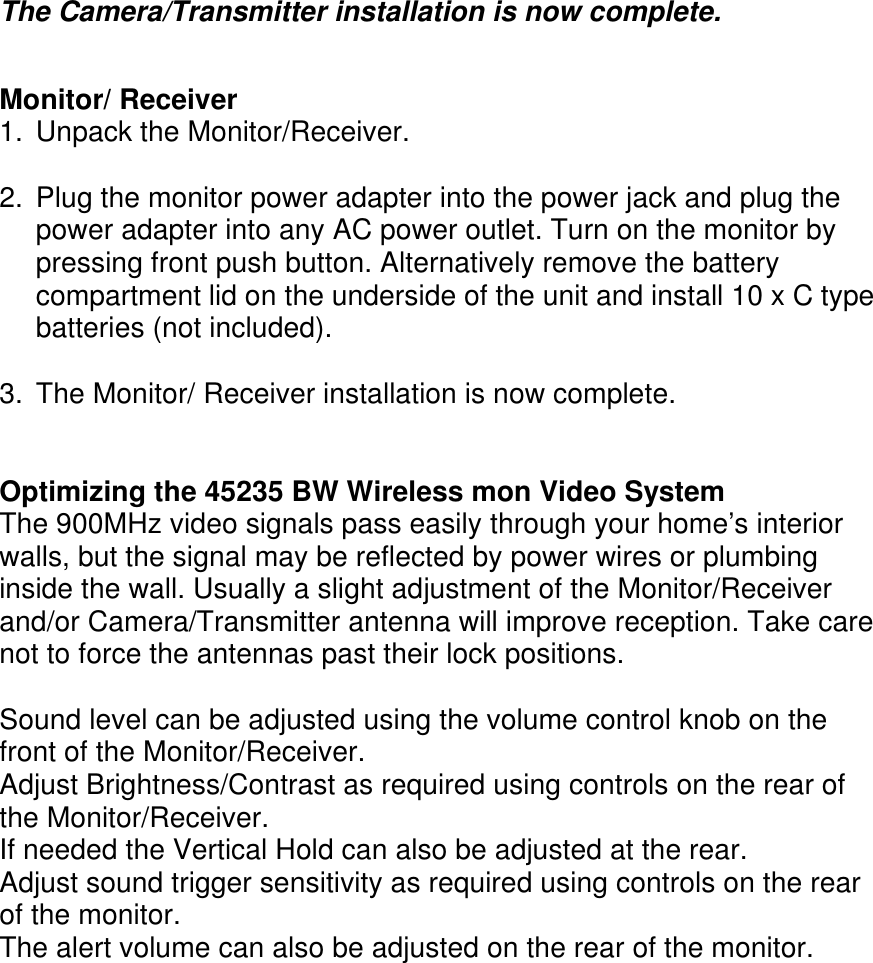      The Camera/Transmitter installation is now complete.   Monitor/ Receiver 1.  Unpack the Monitor/Receiver.  2.  Plug the monitor power adapter into the power jack and plug the power adapter into any AC power outlet. Turn on the monitor by pressing front push button. Alternatively remove the battery compartment lid on the underside of the unit and install 10 x C type batteries (not included).  3.  The Monitor/ Receiver installation is now complete.   Optimizing the 45235 BW Wireless mon Video System The 900MHz video signals pass easily through your home’s interior walls, but the signal may be reflected by power wires or plumbing inside the wall. Usually a slight adjustment of the Monitor/Receiver and/or Camera/Transmitter antenna will improve reception. Take care not to force the antennas past their lock positions.  Sound level can be adjusted using the volume control knob on the front of the Monitor/Receiver.   Adjust Brightness/Contrast as required using controls on the rear of the Monitor/Receiver.   If needed the Vertical Hold can also be adjusted at the rear. Adjust sound trigger sensitivity as required using controls on the rear of the monitor. The alert volume can also be adjusted on the rear of the monitor.      