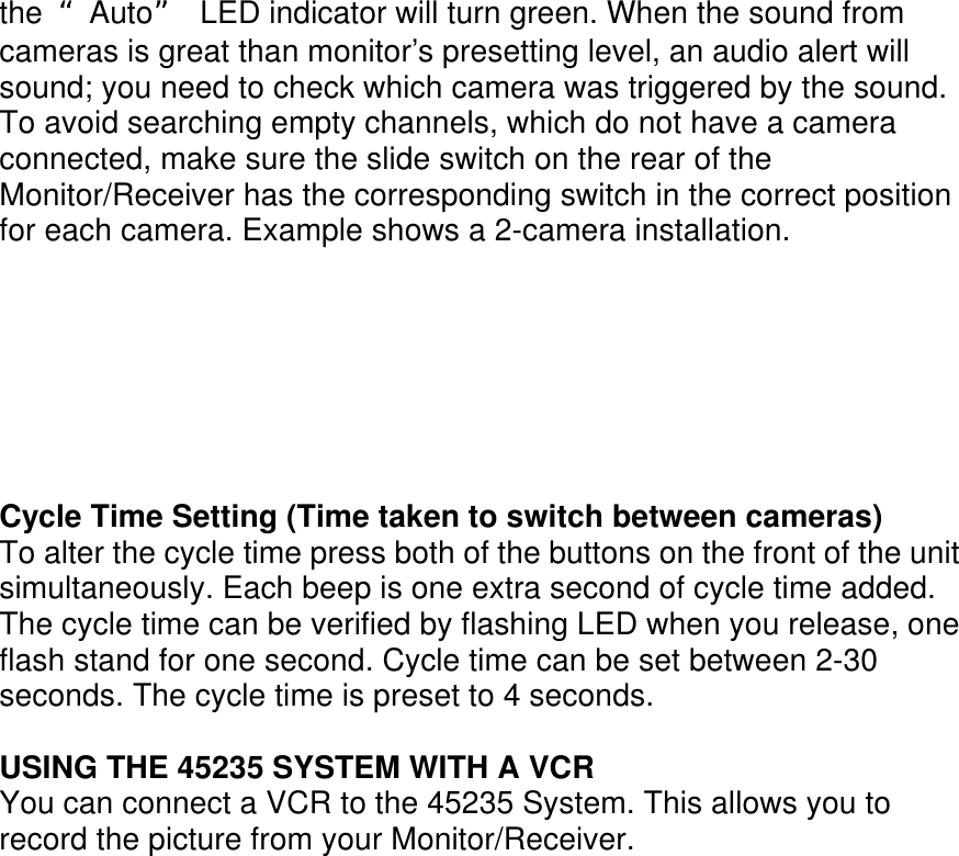 the  “Auto”  LED indicator will turn green. When the sound from cameras is great than monitor’s presetting level, an audio alert will sound; you need to check which camera was triggered by the sound. To avoid searching empty channels, which do not have a camera connected, make sure the slide switch on the rear of the Monitor/Receiver has the corresponding switch in the correct position for each camera. Example shows a 2-camera installation.        Cycle Time Setting (Time taken to switch between cameras) To alter the cycle time press both of the buttons on the front of the unit simultaneously. Each beep is one extra second of cycle time added. The cycle time can be verified by flashing LED when you release, one flash stand for one second. Cycle time can be set between 2-30 seconds. The cycle time is preset to 4 seconds.  USING THE 45235 SYSTEM WITH A VCR You can connect a VCR to the 45235 System. This allows you to record the picture from your Monitor/Receiver.                   