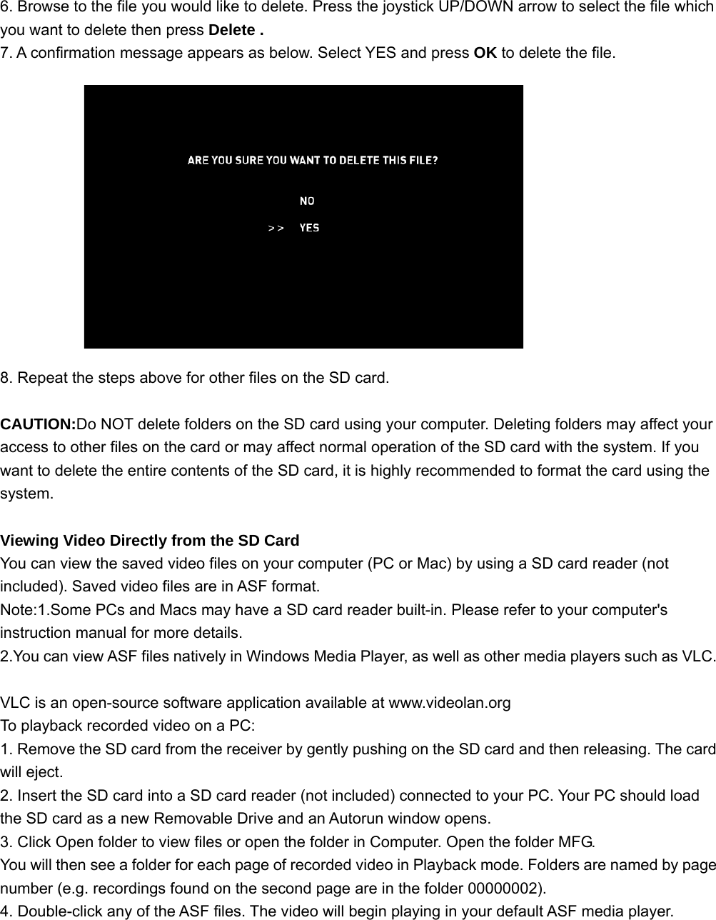 6. Browse to the file you would like to delete. Press the joystick UP/DOWN arrow to select the file which you want to delete then press Delete . 7. A confirmation message appears as below. Select YES and press OK to delete the file.              8. Repeat the steps above for other files on the SD card.  CAUTION:Do NOT delete folders on the SD card using your computer. Deleting folders may affect your access to other files on the card or may affect normal operation of the SD card with the system. If you want to delete the entire contents of the SD card, it is highly recommended to format the card using the system.   Viewing Video Directly from the SD Card You can view the saved video files on your computer (PC or Mac) by using a SD card reader (not included). Saved video files are in ASF format. Note:1.Some PCs and Macs may have a SD card reader built-in. Please refer to your computer&apos;s instruction manual for more details. 2.You can view ASF files natively in Windows Media Player, as well as other media players such as VLC.  VLC is an open-source software application available at www.videolan.org To playback recorded video on a PC: 1. Remove the SD card from the receiver by gently pushing on the SD card and then releasing. The card will eject. 2. Insert the SD card into a SD card reader (not included) connected to your PC. Your PC should load the SD card as a new Removable Drive and an Autorun window opens. 3. Click Open folder to view files or open the folder in Computer. Open the folder MFG. You will then see a folder for each page of recorded video in Playback mode. Folders are named by page number (e.g. recordings found on the second page are in the folder 00000002). 4. Double-click any of the ASF files. The video will begin playing in your default ASF media player.     