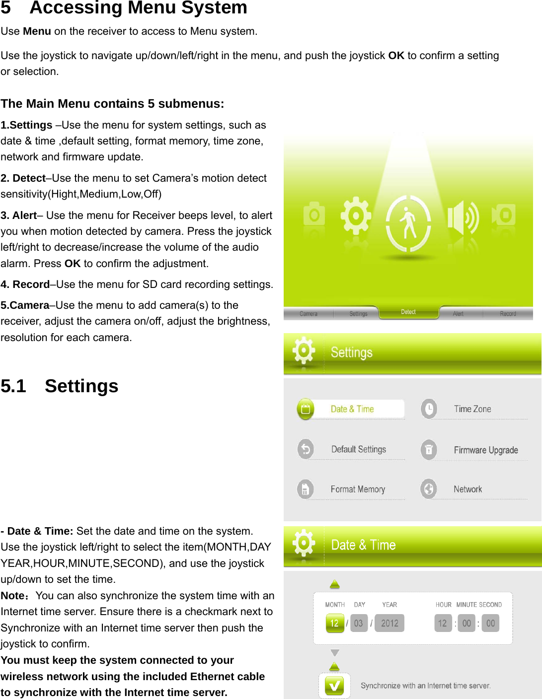 5  Accessing Menu System Use Menu on the receiver to access to Menu system.  Use the joystick to navigate up/down/left/right in the menu, and push the joystick OK to confirm a setting or selection.  The Main Menu contains 5 submenus: 1.Settings –Use the menu for system settings, such as date &amp; time ,default setting, format memory, time zone, network and firmware update. 2. Detect–Use the menu to set Camera’s motion detect sensitivity(Hight,Medium,Low,Off) 3. Alert– Use the menu for Receiver beeps level, to alert you when motion detected by camera. Press the joystick left/right to decrease/increase the volume of the audio alarm. Press OK to confirm the adjustment. 4. Record–Use the menu for SD card recording settings. 5.Camera–Use the menu to add camera(s) to the receiver, adjust the camera on/off, adjust the brightness, resolution for each camera. 5.1  Settings      - Date &amp; Time: Set the date and time on the system. Use the joystick left/right to select the item(MONTH,DAY YEAR,HOUR,MINUTE,SECOND), and use the joystick up/down to set the time. Note：You can also synchronize the system time with an Internet time server. Ensure there is a checkmark next to Synchronize with an Internet time server then push the joystick to confirm. You must keep the system connected to your wireless network using the included Ethernet cable to synchronize with the Internet time server.   