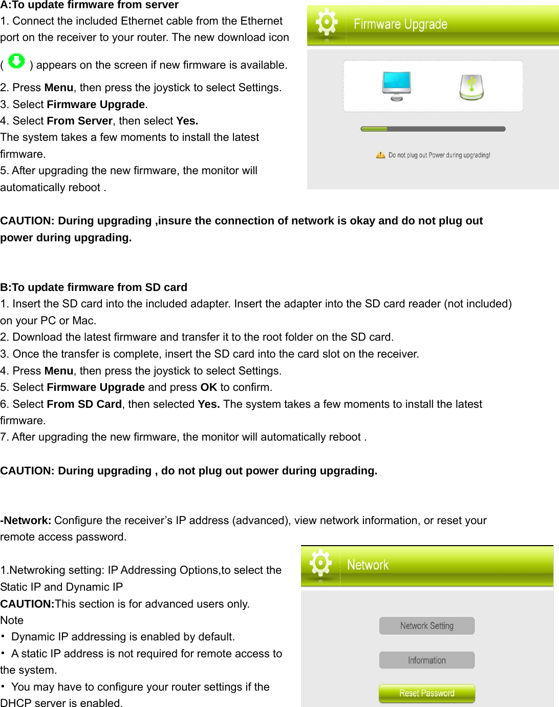  A:To update firmware from server 1. Connect the included Ethernet cable from the Ethernet port on the receiver to your router. The new download icon () appears on the screen if new firmware is available. 2. Press Menu, then press the joystick to select Settings. 3. Select Firmware Upgrade. 4. Select From Server, then select Yes. The system takes a few moments to install the latest firmware. 5. After upgrading the new firmware, the monitor will automatically reboot .  CAUTION: During upgrading ,insure the connection of network is okay and do not plug out power during upgrading.   B:To update firmware from SD card 1. Insert the SD card into the included adapter. Insert the adapter into the SD card reader (not included) on your PC or Mac. 2. Download the latest firmware and transfer it to the root folder on the SD card. 3. Once the transfer is complete, insert the SD card into the card slot on the receiver. 4. Press Menu, then press the joystick to select Settings. 5. Select Firmware Upgrade and press OK to confirm. 6. Select From SD Card, then selected Yes. The system takes a few moments to install the latest firmware. 7. After upgrading the new firmware, the monitor will automatically reboot .  CAUTION: During upgrading , do not plug out power during upgrading.   -Network: Configure the receiver’s IP address (advanced), view network information, or reset your remote access password.    1.Netwroking setting: IP Addressing Options,to select the Static IP and Dynamic IP                           CAUTION:This section is for advanced users only. Note •  Dynamic IP addressing is enabled by default. •  A static IP address is not required for remote access to the system. •  You may have to configure your router settings if the DHCP server is enabled. 