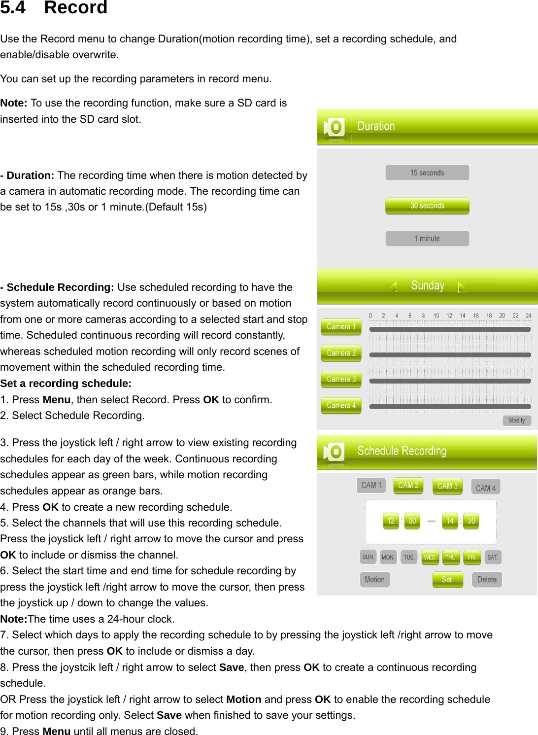 5.4  Record Use the Record menu to change Duration(motion recording time), set a recording schedule, and enable/disable overwrite. You can set up the recording parameters in record menu. Note: To use the recording function, make sure a SD card is inserted into the SD card slot.   - Duration: The recording time when there is motion detected by a camera in automatic recording mode. The recording time can be set to 15s ,30s or 1 minute.(Default 15s)  - Schedule Recording: Use scheduled recording to have the system automatically record continuously or based on motion from one or more cameras according to a selected start and stop time. Scheduled continuous recording will record constantly, whereas scheduled motion recording will only record scenes of movement within the scheduled recording time.   Set a recording schedule: 1. Press Menu, then select Record. Press OK to confirm. 2. Select Schedule Recording. 3. Press the joystick left / right arrow to view existing recording schedules for each day of the week. Continuous recording schedules appear as green bars, while motion recording schedules appear as orange bars. 4. Press OK to create a new recording schedule. 5. Select the channels that will use this recording schedule. Press the joystick left / right arrow to move the cursor and press OK to include or dismiss the channel. 6. Select the start time and end time for schedule recording by press the joystick left /right arrow to move the cursor, then press the joystick up / down to change the values. Note:The time uses a 24-hour clock. 7. Select which days to apply the recording schedule to by pressing the joystick left /right arrow to move the cursor, then press OK to include or dismiss a day. 8. Press the joystcik left / right arrow to select Save, then press OK to create a continuous recording schedule. OR Press the joystick left / right arrow to select Motion and press OK to enable the recording schedule for motion recording only. Select Save when finished to save your settings. 9. Press Menu until all menus are closed. 